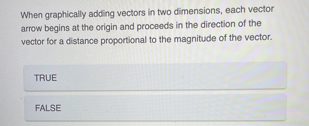 When graphically adding vectors in two dimensions, each vector
arrow begins at the origin and proceeds in the direction of the
vector for a distance proportional to the magnitude of the vector.
TRUE
FALSE