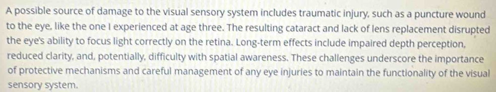 A possible source of damage to the visual sensory system includes traumatic injury, such as a puncture wound 
to the eye, like the one I experienced at age three. The resulting cataract and lack of lens replacement disrupted 
the eye's ability to focus light correctly on the retina. Long-term effects include impaired depth perception, 
reduced clarity, and, potentially, difficulty with spatial awareness. These challenges underscore the importance 
of protective mechanisms and careful management of any eye injuries to maintain the functionality of the visual 
sensory system.