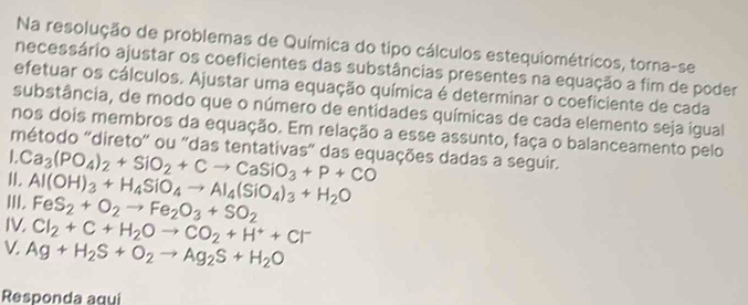 Na resolução de problemas de Química do tipo cálculos estequiométricos, torna-se 
necessário ajustar os coeficientes das substâncias presentes na equação a fim de poder 
efetuar os cálculos. Ajustar uma equação química é determinar o coeficiente de cada 
substância, de modo que o número de entidades químicas de cada elemento seja igual 
nos dois membros da equação. Em relação a esse assunto, faça o balanceamento pelo 
método ''direto'' ou 'das tentativas' das equações dadas a seguir. 
II. Ca_3(PO_4)_2+SiO_2+Cto CaSiO_3+P+CO
III. Al(OH)_3+H_4SiO_4to Al_4(SiO_4)_3+H_2O
FeS_2+O_2to Fe_2O_3+SO_2
IV. Cl_2+C+H_2Oto CO_2+H^++Cl^-
V. Ag+H_2S+O_2to Ag_2S+H_2O
Responda aqui