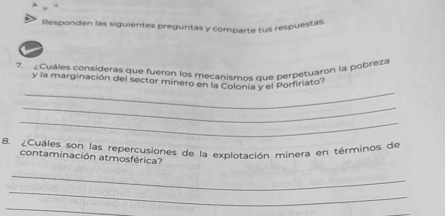 Responden las siguientes preguntas y comparte tus respuestas. 
7. ¿Cuáles consideras que fueron los mecanismos que perpetuaron la pobreza 
_ 
y la marginación del sector minero en la Colonia y el Þorfiriato? 
_ 
_ 
8. ¿Cuáles son las repercusiones de la explotación minera en términos de 
contaminación atmosférica? 
_ 
_ 
_