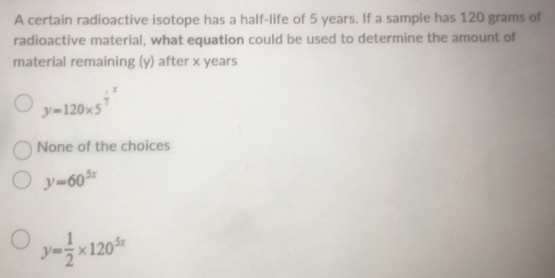 A certain radioactive isotope has a half-life of 5 years. If a sample has 120 grams of
radioactive material, what equation could be used to determine the amount of
material remaining (y) after x years
y=120* 5^(frac 1)3x
None of the choices
y=60^(5x)
y= 1/2 * 120^(5x)