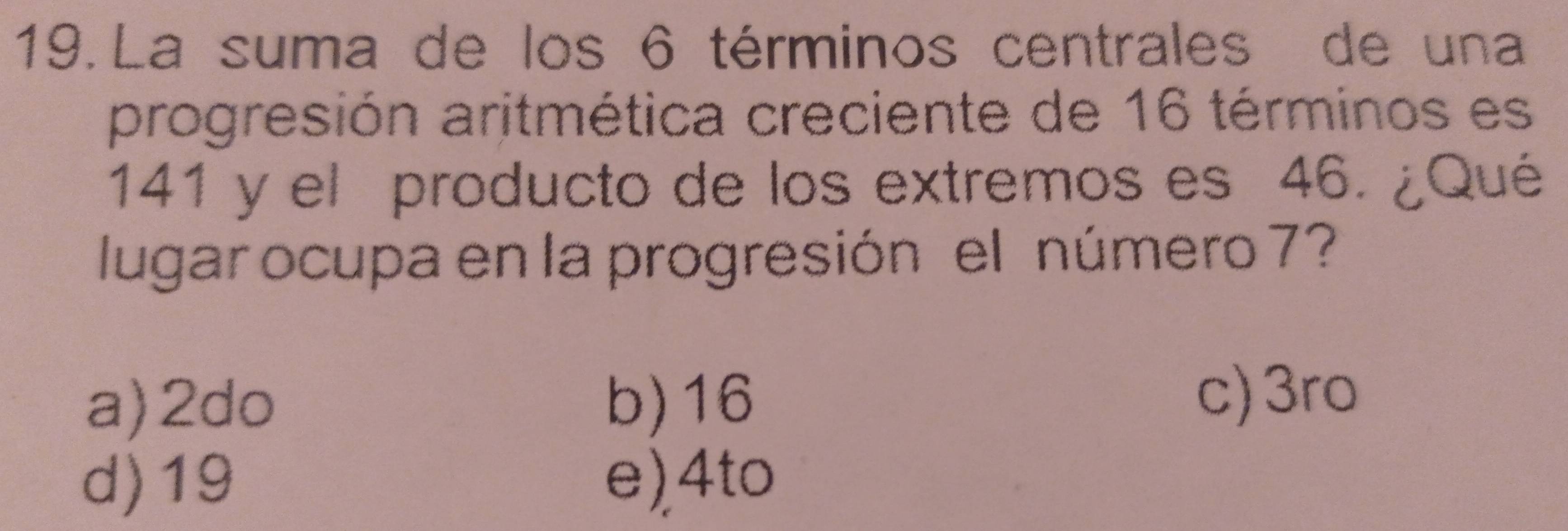 La suma de los 6 términos centrales de una
progresión aritmética creciente de 16 términos es
141 y el producto de los extremos es 46. ¿Qué
lugar ocupa en la progresión el número 7?
a) 2do b) 16
c) 3ro
d) 19 e), 4to