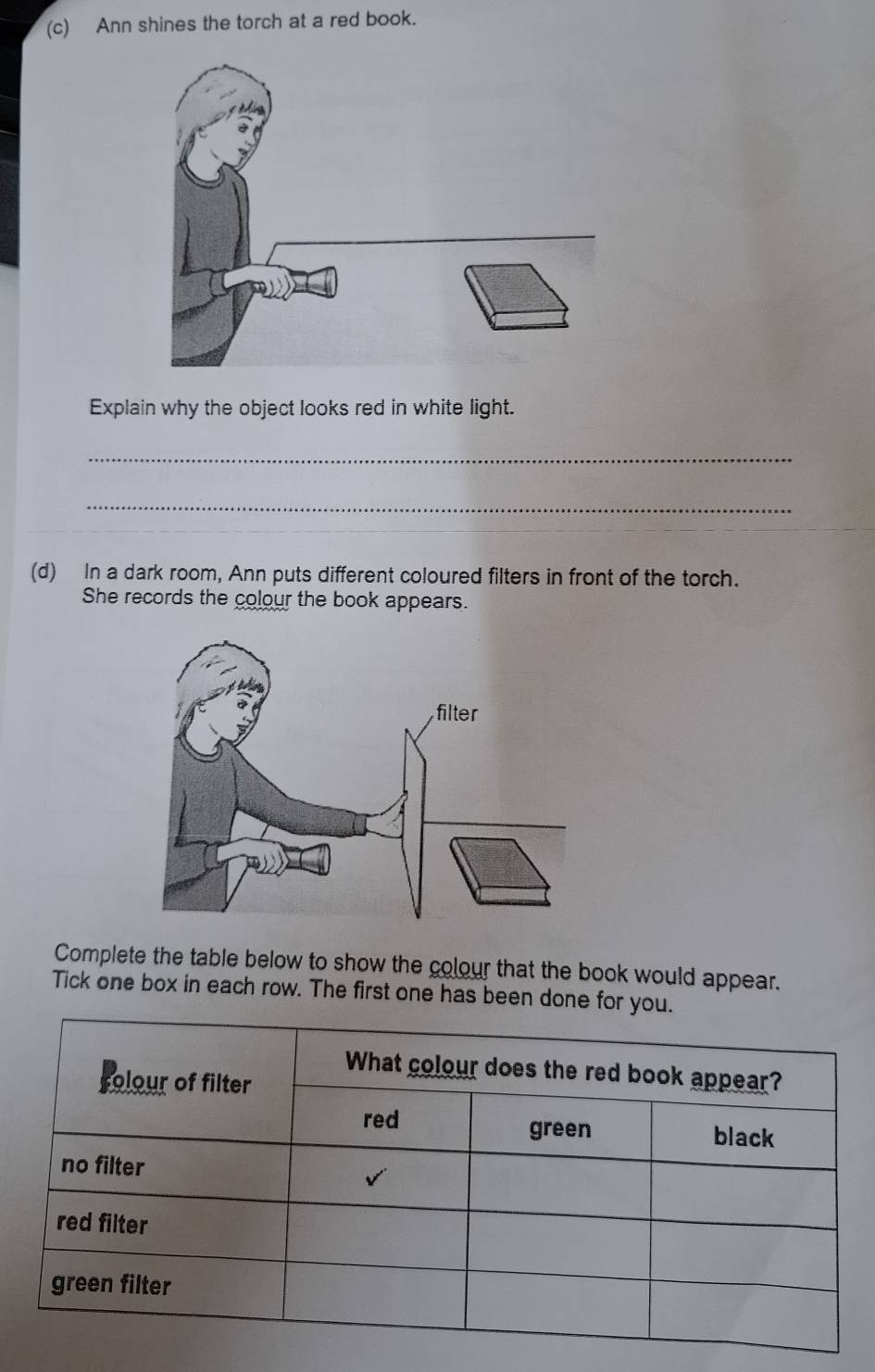 Ann shines the torch at a red book. 
Explain why the object looks red in white light. 
_ 
_ 
(d) In a dark room, Ann puts different coloured filters in front of the torch. 
She records the colour the book appears. 
Complete the table below to show the colour that the book would appear. 
Tick one box in each row. The first one has been done for yo