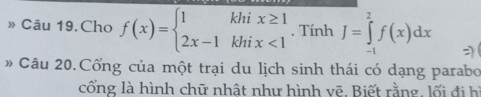 » Câu 19. Cho f(x)=beginarrayl 1khix≥ 1 2x-1khix<1endarray.. Tính J=∈tlimits _(-1)^2f(x)dx
# Câu 20.Cổng của một trại du lịch sinh thái có dạng parabo 
cổng là hình chữ nhật như hình vẽ. Biết rằng, lối đi hì