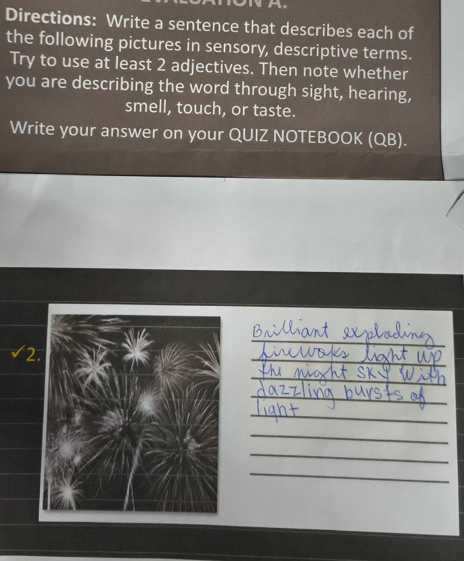 Directions: Write a sentence that describes each of 
the following pictures in sensory, descriptive terms. 
Try to use at least 2 adjectives. Then note whether 
you are describing the word through sight, hearing, 
smell, touch, or taste. 
Write your answer on your QUIZ NOTEBOOK (QB). 
2