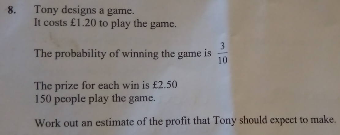 Tony designs a game. 
It costs £1.20 to play the game. 
The probability of winning the game is  3/10 
The prize for each win is £2.50
150 people play the game. 
Work out an estimate of the profit that Tony should expect to make.