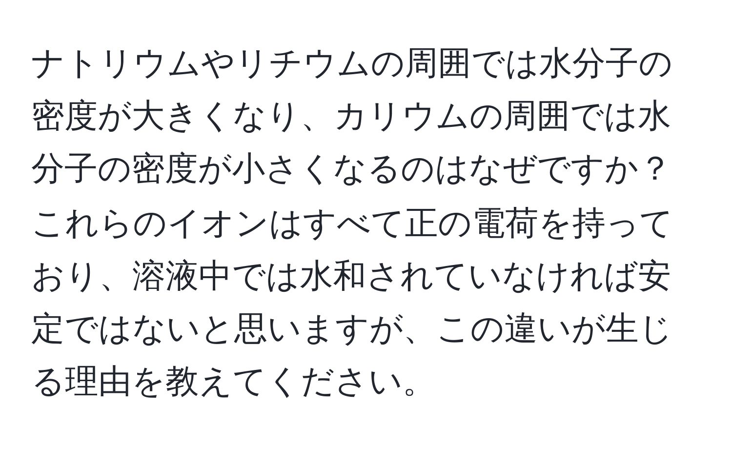 ナトリウムやリチウムの周囲では水分子の密度が大きくなり、カリウムの周囲では水分子の密度が小さくなるのはなぜですか？これらのイオンはすべて正の電荷を持っており、溶液中では水和されていなければ安定ではないと思いますが、この違いが生じる理由を教えてください。