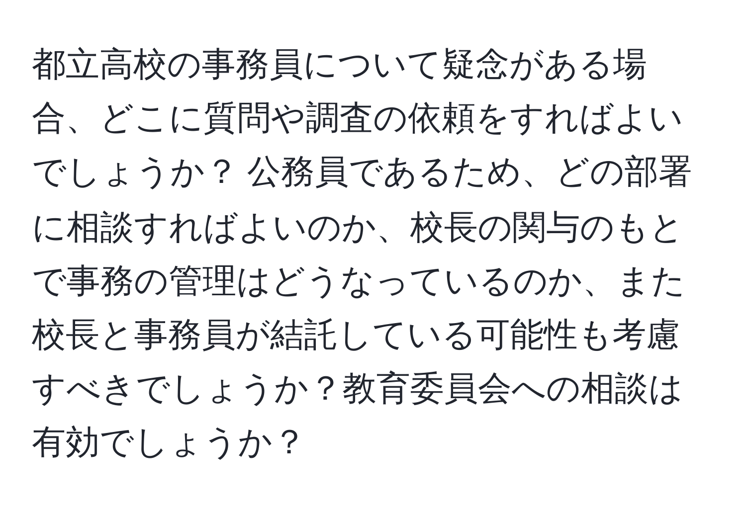 都立高校の事務員について疑念がある場合、どこに質問や調査の依頼をすればよいでしょうか？ 公務員であるため、どの部署に相談すればよいのか、校長の関与のもとで事務の管理はどうなっているのか、また校長と事務員が結託している可能性も考慮すべきでしょうか？教育委員会への相談は有効でしょうか？