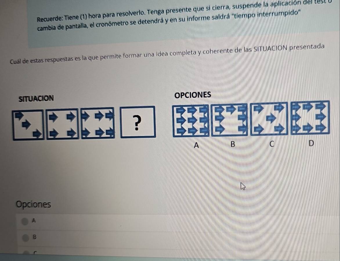 Recuerde: Tiene (1) hora para resolverlo. Tenga presente que si cierra, suspende la aplicación del test u
cambia de pantalla, el cronómetro se detendrá y en su informe saldrá "tiempo interrumpido"
Cuál de estas respuestas es la que permite formar una idea completa y coherente de las SITUACION presentada
SITUACION OPCIONES
?
A B
C
D
Opciones
A
B