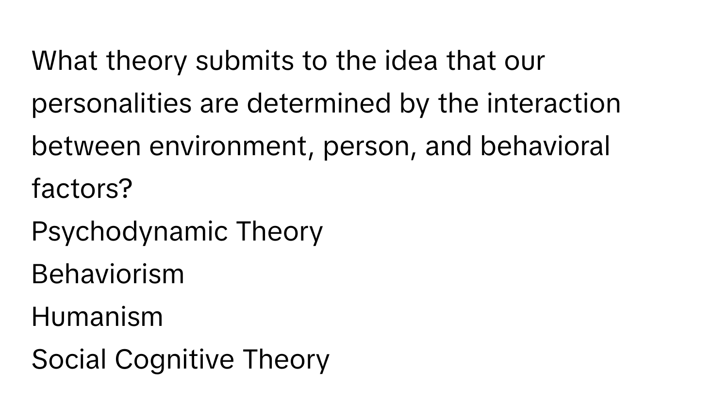 What theory submits to the idea that our personalities are determined by the interaction between environment, person, and behavioral factors? 
Psychodynamic Theory
Behaviorism
Humanism
Social Cognitive Theory