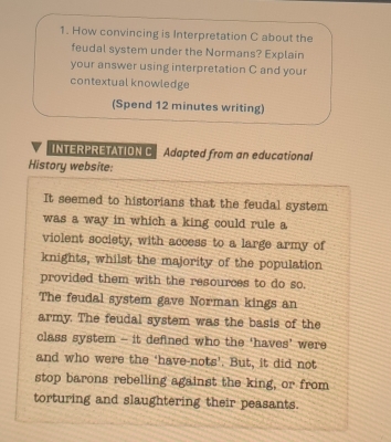 How convincing is Interpretation C about the 
feudal system under the Normans? Explain 
your answer using interpretation C and your 
contextual knowledge 
(Spend 12 minutes writing) 
INTERPRETATION C Adapted from an educational 
History website: 
It seemed to historians that the feudal system 
was a way in which a king could rule a 
violent society, with access to a large army of 
knights, whilst the majority of the population 
provided them with the resources to do so. 
The feudal system gave Norman kings an 
army. The feudal system was the basis of the 
class system - it defined who the ‘haves’ were 
and who were the ‘have-nots’. But, it did not 
stop barons rebelling against the king, or from 
torturing and slaughtering their peasants.