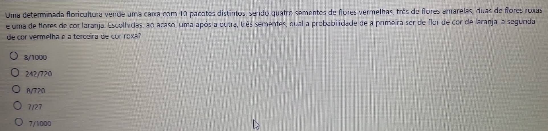 Uma determinada floricultura vende uma caixa com 10 pacotes distintos, sendo quatro sementes de flores vermelhas, três de flores amarelas, duas de flores roxas
e uma de flores de cor laranja. Escolhidas, ao acaso, uma após a outra, três sementes, qual a probabilidade de a primeira ser de flor de cor de laranja, a segunda
de cor vermelha e a terceira de cor roxa?
8/1000
242/720
8/720
7/27
7/1000