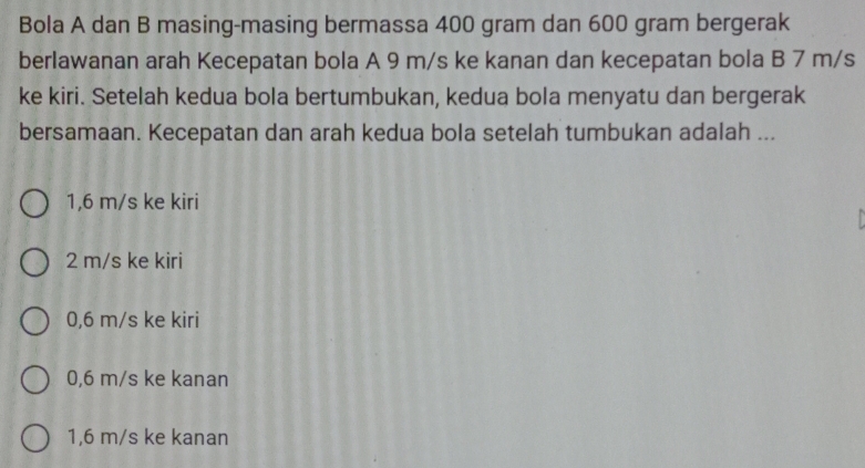 Bola A dan B masing-masing bermassa 400 gram dan 600 gram bergerak
berlawanan arah Kecepatan bola A 9 m/s ke kanan dan kecepatan bola B 7 m/s
ke kiri. Setelah kedua bola bertumbukan, kedua bola menyatu dan bergerak
bersamaan. Kecepatan dan arah kedua bola setelah tumbukan adalah ...
1,6 m/s ke kiri
2 m/s ke kiri
0,6 m/s ke kiri
0,6 m/s ke kanan
1,6 m/s ke kanan