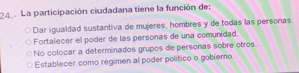 La participación ciudadana tiene la función de:
Dar igualdad sustantiva de mujeres, hombres y de todas las personas.
Fortalecer el poder de las personas de una comunidad.
No colocar a determinados grupos de personas sobre otros.
Establecer como régimen al poder político o gobierno.