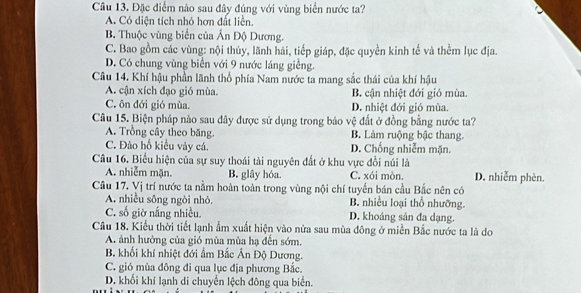 Đặc điểm nào sau đây đúng với vùng biển nước ta?
A. Có diện tích nhỏ hơn đất liền.
B. Thuộc vùng biển của Ấn Độ Dương.
C. Bao gồm các vùng: nội thủy, lãnh hải, tiếp giáp, đặc quyền kinh tế và thềm lục địa.
D. Có chung vùng biển với 9 nước láng giềng.
Câu 14. Khí hậu phần lãnh thổ phía Nam nước ta mang sắc thái của khí hậu
A. cận xích đạo gió mùa. B. cận nhiệt đới gió mùa.
C. ôn đới gió mùa. D. nhiệt đới gió mùa.
Câu 15. Biện pháp nào sau đây được sử dụng trong bảo vệ đất ở đồng bằng nước ta?
A. Trồng cây theo băng. B. Làm ruộng bậc thang.
C. Đào hố kiều vày cá. D. Chống nhiễm mặn.
Câu 16. Biểu hiện của sự suy thoái tài nguyên đất ở khu vực đồi núi là
A. nhiễm mặn. B. glây hóa. C. xói mòn. D. nhiễm phèn.
Câu 17. Vị trí nước ta nằm hoàn toàn trong vùng nội chí tuyến bán cầu Bắc nên có
A. nhiều sông ngòi nhỏ. B. nhiều loại thổ nhưỡng.
C. số giờ nắng nhiều. D. khoáng sản đa dạng.
Câu 18. Kiểu thời tiết lạnh ẩm xuất hiện vào nửa sau mùa đông ở miền Bắc nước ta là do
A. ảnh hưởng của gió mùa mùa hạ đến sớm.
B. khối khí nhiệt đới ẩm Bắc Ấn Độ Dương.
C. gió mùa đông đi qua lục địa phương Bắc.
D. khối khí lạnh di chuyển lệch đông qua biển.