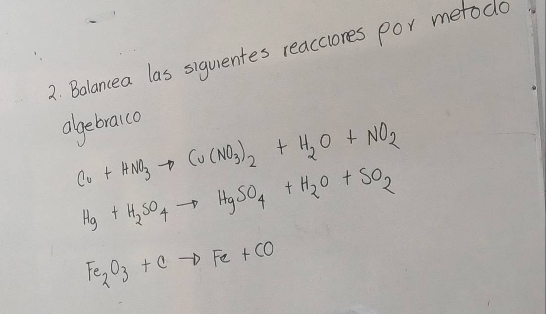 Bolancea las siguentes reacclores por metodo 
algebraico
Cu+HNO_3to Cu(NO_3)_2+H_2O+NO_2
Hg+H_2SO_4to HgSO_4+H_2O+SO_2
Fe_2O_3+Cto Fe+CO