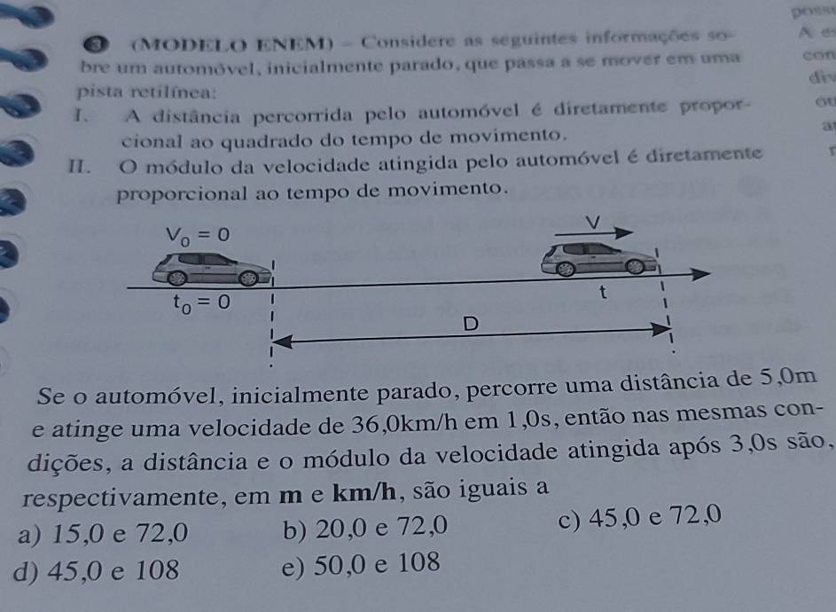 poss
(MODELO ENEM) - Considere as seguintes informações so- A e
bre um automóvel, inicialmente parado, que passa a se mover em uma con
div
pista retilínea:
I. A distância percorrida pelo automóvel é diretamente propor- ou
a
cional ao quadrado do tempo de movimento.
II. O módulo da velocidade atingida pelo automóvel é diretamente
proporcional ao tempo de movimento.
Se o automóvel, inicialmente parado, percorre uma distância de 5,0m
e atinge uma velocidade de 36,0km/h em 1,0s, então nas mesmas con-
dições, a distância e o módulo da velocidade atingida após 3,0s são,
respectivamente, em m e km/h, são iguais a
a) 15,0 e 72,0 b) 20,0 e 72,0 c) 45,0 e 72,0
d) 45,0 e 108 e) 50,0 e 108