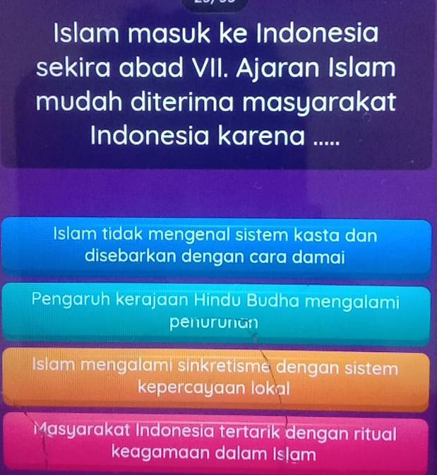 Islam masuk ke Indonesia
sekira abad VII. Ajaran Islam
mudah diterima masyarakat
Indonesia karena .....
Islam tidak mengenal sistem kasta dan
disebarkan dengan cara damai
Pengaruh kerajaan Hindu Budha mengalami
penurunan
Islam mengalami sinkretisme dengan sistem
kepercayaan lokal
Masyarakat Indonesia tertarik dengan ritual
keagamaan dalam Islam