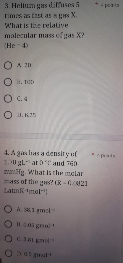 Helium gas diffuses 5 * 4 points
times as fast as a gas X.
What is the relative
molecular mass of gas X?
(He=4)
A. 20
B. 100
C. 4
D. 6.25
4. A gas has a density of 4 points
1.70gL^(-1) at 0°C and 760
mmHg. What is the molar
mass of the gas? (R=0.0821
LatmK^(-1)mol^(-1))
A. 38.1gmol^(-1)
B. 0.05gmol^(-1)
C. 3.81gmol^(-1)
D. 0.5gmol^(-1)