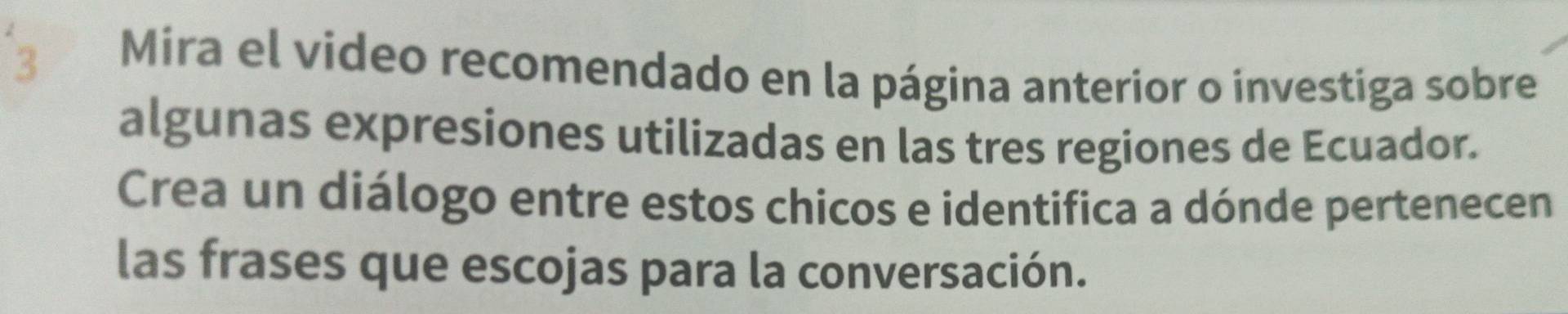 Mira el video recomendado en la página anterior o investiga sobre 
algunas expresiones utilizadas en las tres regiones de Ecuador. 
Crea un diálogo entre estos chicos e identifica a dónde pertenecen 
las frases que escojas para la conversación.