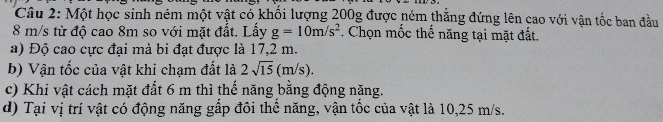 Một học sinh ném một vật có khối lượng 200g được ném thẳng đứng lên cao với vận tốc ban đầu
8 m/s từ độ cao 8m so với mặt đất. Lấy g=10m/s^2. Chọn mốc thế năng tại mặt đất. 
a) Độ cao cực đại mà bi đạt được là 17,2 m. 
b) Vận tốc của vật khi chạm đất là 2sqrt(15)(m/s). 
c) Khi vật cách mặt đất 6 m thì thế năng bằng động năng. 
d) Tại vị trí vật có động năng gấp đôi thể năng, vận tốc của vật là 10,25 m/s.