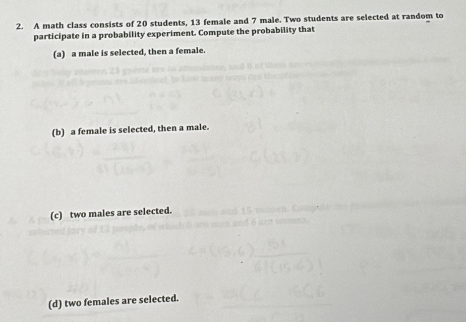 A math class consists of 20 students, 13 female and 7 male. Two students are selected at random to 
participate in a probability experiment. Compute the probability that 
(a) a male is selected, then a female. 
(b) a female is selected, then a male. 
(c) two males are selected. 
(d) two females are selected.