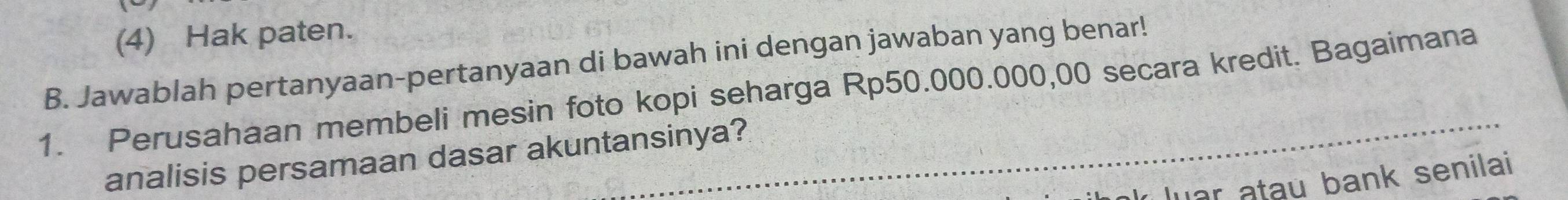 (4) Hak paten. 
B. Jawablah pertanyaan-pertanyaan di bawah ini dengan jawaban yang benar! 
1. Perusahaan membeli mesin foto kopi seharga Rp50.000.000,00 secara kredit. Bagaimana 
analisis persamaan dasar akuntansinya? 
luar atau bank senilai