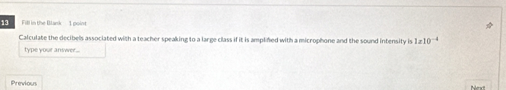 Fill in the Blank 1 point 
Calculate the decibels associated with a teacher speaking to a large class if it is amplifed with a microphone and the sound intensity is 1x10^(-4)
type your answer... 
Previous Next