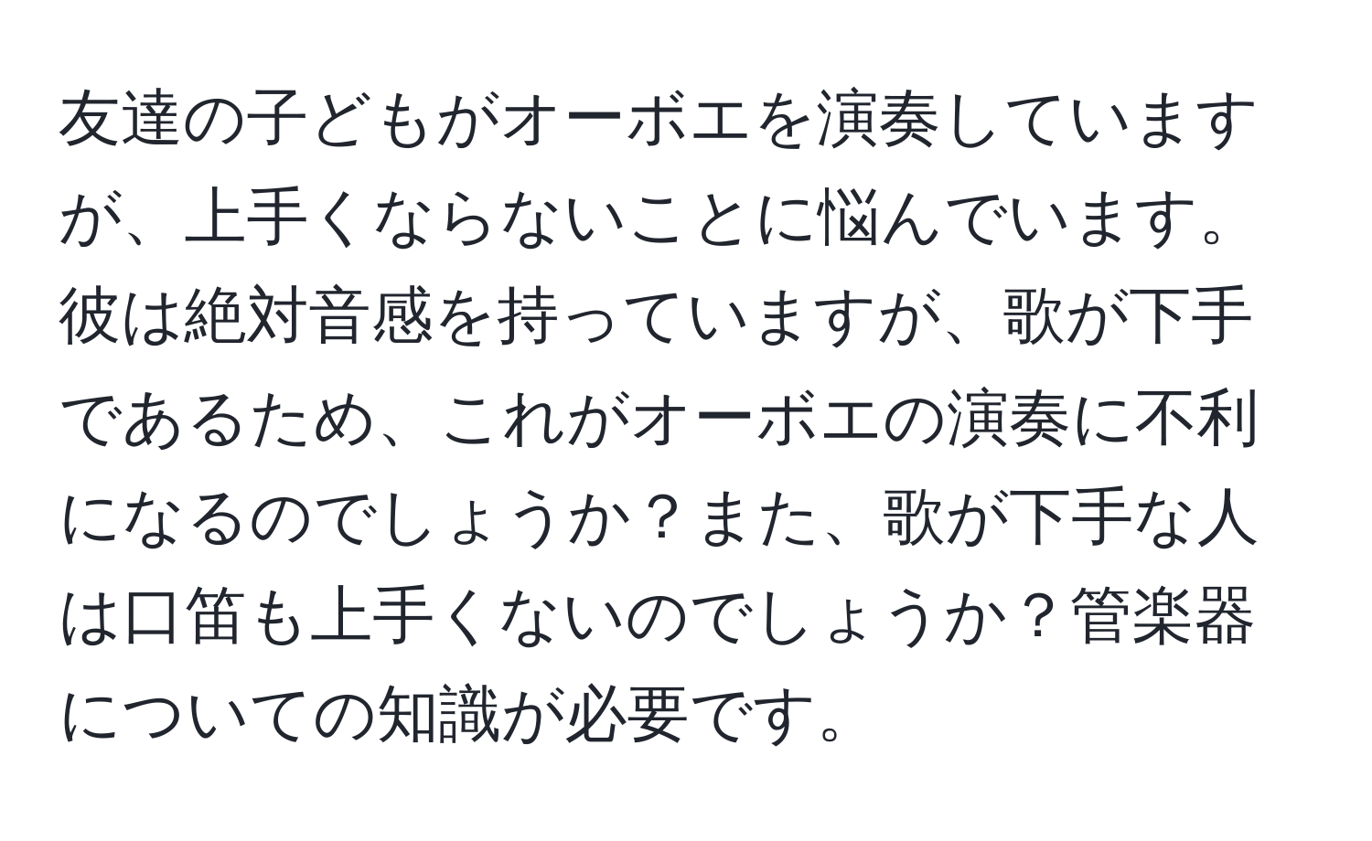 友達の子どもがオーボエを演奏していますが、上手くならないことに悩んでいます。彼は絶対音感を持っていますが、歌が下手であるため、これがオーボエの演奏に不利になるのでしょうか？また、歌が下手な人は口笛も上手くないのでしょうか？管楽器についての知識が必要です。