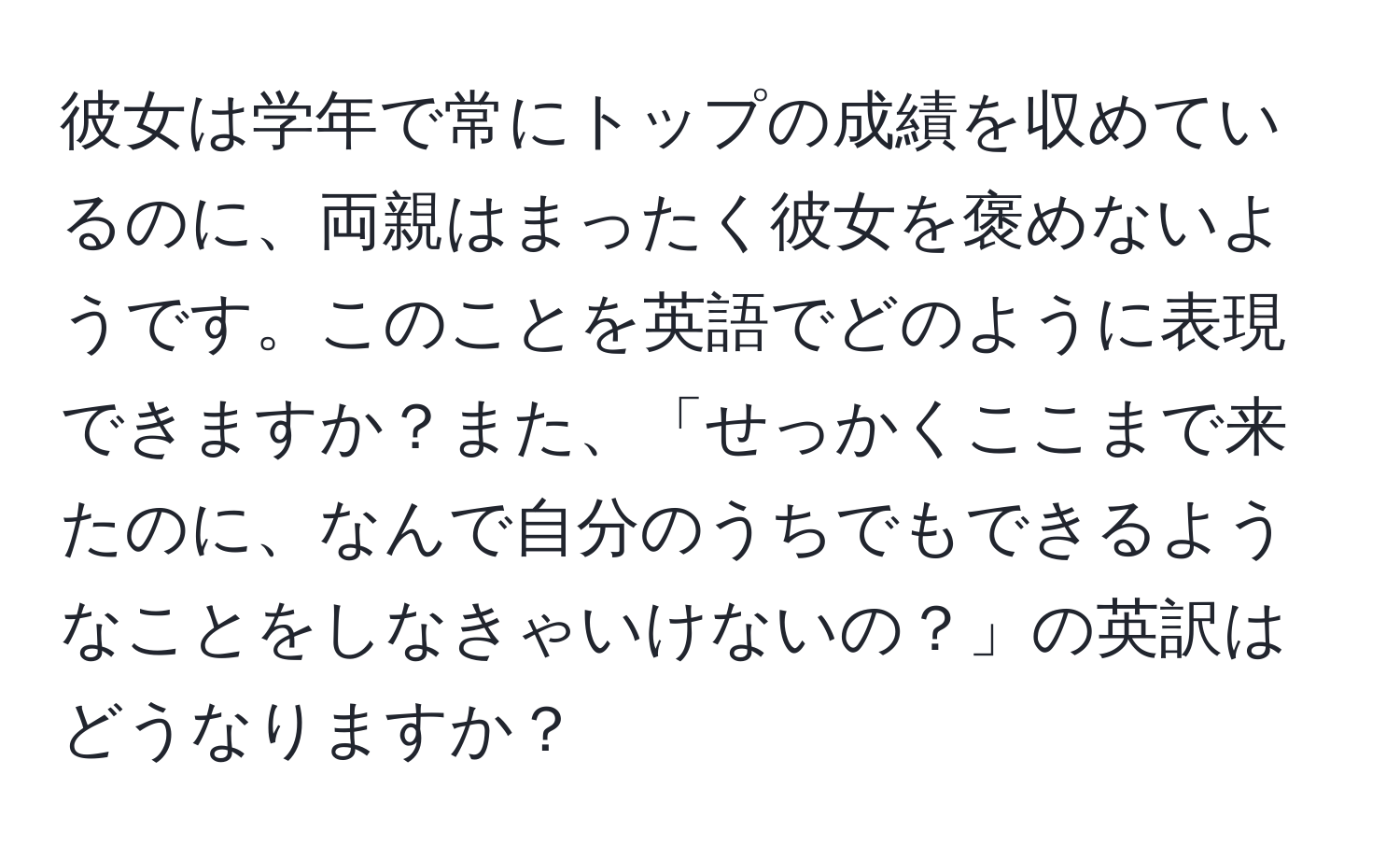 彼女は学年で常にトップの成績を収めているのに、両親はまったく彼女を褒めないようです。このことを英語でどのように表現できますか？また、「せっかくここまで来たのに、なんで自分のうちでもできるようなことをしなきゃいけないの？」の英訳はどうなりますか？