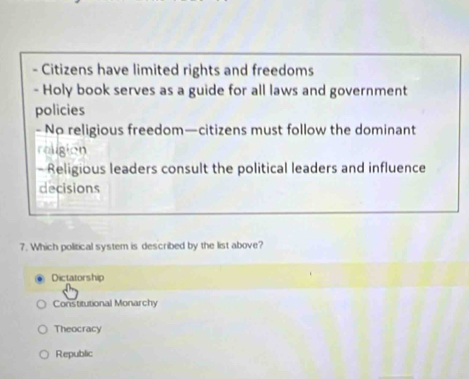 Citizens have limited rights and freedoms
- Holy book serves as a guide for all laws and government
policies
- No religious freedom—citizens must follow the dominant
roligion
- Religious leaders consult the political leaders and influence
decisions
7. Which political system is described by the list above?
Dictatorship
Constitutional Monarchy
Theocracy
Republic