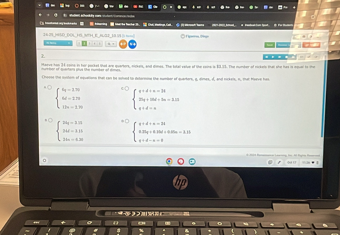 houstonisd.org bookmarks itsleamin Meet the Teacher 20.. Chat, Meetings, Call... (3) Microsoft Teams 2021-2022_School # HesGoal.Com Sport. O For Student
24-25_HISD_DOL_HS_MTH_E_ALG2_10.15 [5 lsms) Figueroa, Diego
All tems 1 5 Q 《P N Saw
2.
= a
Maeve has 24 coins in her pocket that are quarters, nickels, and dimes. The total value of the coins is $3.15. The number of nickels that she has is equal to the
number of quarters plus the number of dimes.
Choose the system of equations that can be solved to determine the number of quarters, q, dimes, d, and nickels, n, that Maeve has.
beginarrayl 6q=2.70 6d=2.70 12n=2.70endarray.
beginarrayl q+d+n=24 25q+10d+5n=3.15 q+d=nendarray.
beginarrayl 24q=3.15 24d=3.15 24n=6.30endarray.
beginarrayl q+d+n=24 0.25q+0.10d+0.05n=3.15 q+d-n=0endarray.
O 2024 Renaissance Learning, Inc. Al Rights Reserved.
Oct 17 11:25

=3
s %