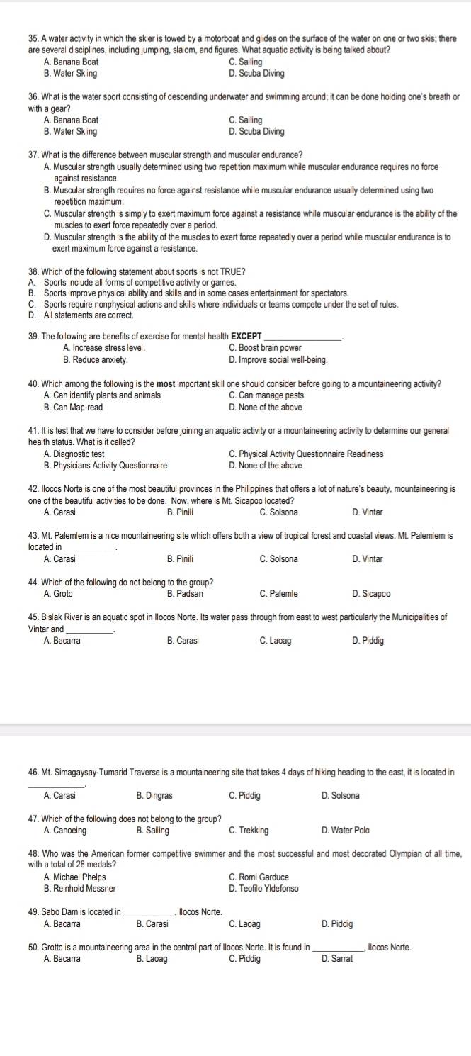 A water activity in which the skier is towed by a motorboat and glides on the surface of the water on one or two skis; there
are several disciplines, including jumping, slalom, and figures. What aquatic activity is being talked about?
A. Banana Boat C. Sailing
B. Water Skiing D. Scuba Diving
36. What is the water sport consisting of descending underwater and swimming around; it can be done holding one's breath or
with a gear? C. Sailing
A. Banana Boat
B. Water Skiing D. Scuba Diving
37. What is the difference between muscular strength and muscular endurance?
A. Muscular strength usually determined using two repetition maximum while muscular endurance requires no force
against resistance.
B. Muscular strength requires no force against resistance while muscular endurance usually determined using two
repetition maximum.
C. Muscular strength is simply to exert maximum force against a resistance while muscular endurance is the ability of the
muscles to exert force repeatedly over a period.
D. Muscular strength is the ability of the muscles to exert force repeatedly over a period while muscular endurance is to
exert maximum force against a resistance.
38. Which of the following statement about sports is not TRUE?
A. Sports include all forms of competitive activity or games.
B. Sports improve physical ability and skills and in some cases entertainment for spectators.
C. Sports require nonphysical actions and skills where individuals or teams compete under the set of rules.
D. All statements are correct.
39. The following are benefits of exercise for mental health EXCEPT_
A Increase stress level. C. Boost brain power
B. Reduce anxiety. D. Improve social well-being.
40. Which among the following is the most important skill one should consider before going to a mountaineering activity?
A. Can identify plants and animals C. Can manage pests
B. Can Map-read D. None of the above
41. It is test that we have to consider before joining an aquatic activity or a mountaineering activity to determine our general
A. Diagnostic test C. Physical Activity Questionnaire Readiness
B. Physicians Activity Questionnaire D. None of the above
42. Ilocos Norte is one of the most beautiful provinces in the Philippines that offers a lot of nature's beauty, mountaineering is
one of the beautiful activities to be done. Now, where is Mt. Sicapoo located?
A. Carasi B. Pinili C. Solsona D. Vintar
43. Mt. Palemlem is a nice mountaineering site which offers both a view of tropical forest and coastal views. Mt. Palemlem is
located in _D. Vintar
A. Carasi B. Pínili C. Solsona
44. Which of the following do not belong to the group?
A. Grota B. Padsan C. Palemie D. Sicapoo
45. Bislak River is an aquatic spot in Ilocos Norte. Its water pass through from east to west particularly the Municipalities of
Vintar and _D. Piddig
A. Bacarra B. Carasi C. Laoag
46. Mt. Simagaysay-Tumarid Traverse is a mountaineering site that takes 4 days of hiking heading to the east, it is located in
_
A. Carasi B. Dingras C. Piddig D. Solsona
47. Which of the following does not belong to the group?
A. Canoeing B. Sailing C. Trekking D. Water Polo
48. Who was the American former competitive swimmer and the most successful and most decorated Olympian of all time,
with a total of 28 medals?
A. Michael Phelps C. Romi Garduce
B. Reinhold Messner D. Teofilo Yldefonso
49. Sabo Dam is located in  llocos Narte.
A. Bacarra B. Carasi C. Laoag D. Piddig
50. Grotto is a mountaineering area in the central part of Ilocos Norte. It is found in _, llocos Norte.
A. Baçarra B. Laoag C. Piddig D. Sarrat