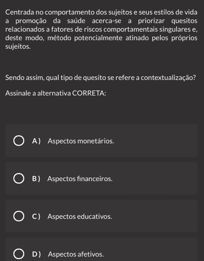 Centrada no comportamento dos sujeitos e seus estilos de vida
a promoção da saúde acerca-se a priorizar quesitos
relacionados a fatores de riscos comportamentais singulares e,
deste modo, método potencialmente atinado pelos próprios
sujeitos.
Sendo assim, qual tipo de quesito se refere a contextualização?
Assinale a alternativa CORRETA:
A) Aspectos monetários.
B ) Aspectos financeiros.
C ) Aspectos educativos.
D Aspectos afetivos.