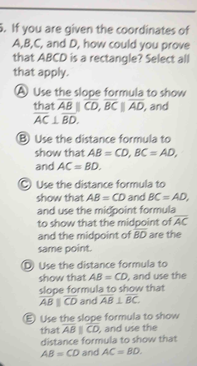 If you are given the coordinates of
A, B, C, and D, how could you prove
that ABCD is a rectangle? Select all
that apply.
A Use the slope formula to show
that overline AB||overline CD, overline BC||overline AD, , and
overline AC⊥ overline BD.
B Use the distance formula to
show that AB=CD, BC=AD, 
and AC=BD.
C Use the distance formula to
show that AB=CD and BC=AD, 
and use the midpoint formula
to show that the midpoint of overline AC
and the midpoint of overline BD are the
same point.
DUse the distance formula to
show that AB=CD , and use the
slope formula to show that
overline ABparallel overline CD and overline AB⊥ overline BC.
Use the slope formula to show
that overline AB||overline CD, and use the
distance formula to show that
AB=CD and AC=BD.