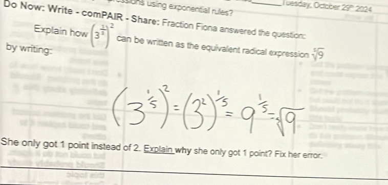 Tuesday, October 29''' 2024 
usions using exponential rules? 
Do Now: Write - comPAIR - Share: Fraction Fiona answered the question: 
Explain how (3^(frac 1)3)^2 can be written as the equivalent radicall expression sqrt[5](9)
by writing: 
She only got 1 point instead of 2. Explain why she only got 1 point? Fix her error.