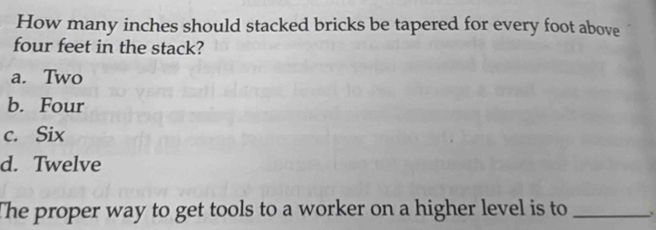 How many inches should stacked bricks be tapered for every foot above
four feet in the stack?
a. Two
b. Four
c. Six
d. Twelve
The proper way to get tools to a worker on a higher level is to _、