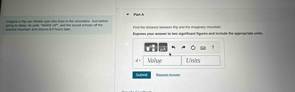 Imagine a Rip van Winkle type who lives in the mountains. Just before 
going to sleep, he yells, "WAKE UP ', and the sound echoes off the 
nearest mountain and returns 8.0 hours later. Find the distance between Rip and the imaginary mountain. 
Express your answer to two significant figures and include the appropriate units. 
?
d= Value Units 
Submit Request Answer