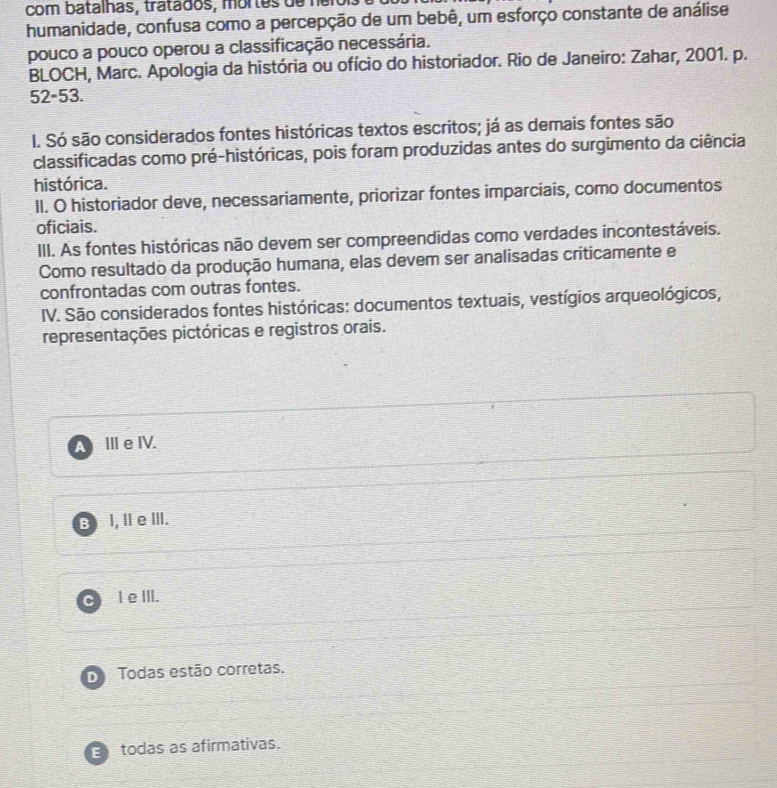 com batalhas, tratados, mortes de her
humanidade, confusa como a percepção de um bebê, um esforço constante de análise
pouco a pouco operou a classificação necessária.
BLOCH, Marc. Apologia da história ou ofício do historiador. Rio de Janeiro: Zahar, 2001. p.
52-53.
I. Só são considerados fontes históricas textos escritos; já as demais fontes são
classificadas como pré-históricas, pois foram produzidas antes do surgimento da ciência
histórica.
II. O historiador deve, necessariamente, priorizar fontes imparciais, como documentos
oficiais.
III. As fontes históricas não devem ser compreendidas como verdades incontestáveis.
Como resultado da produção humana, elas devem ser analisadas criticamente e
confrontadas com outras fontes.
IV. São considerados fontes históricas: documentos textuais, vestígios arqueológicos,
representações pictóricas e registros orais.
a Ⅲe IV.
B I, I e Ⅲ.
C I e III.
D Todas estão corretas.
todas as afirmativas.