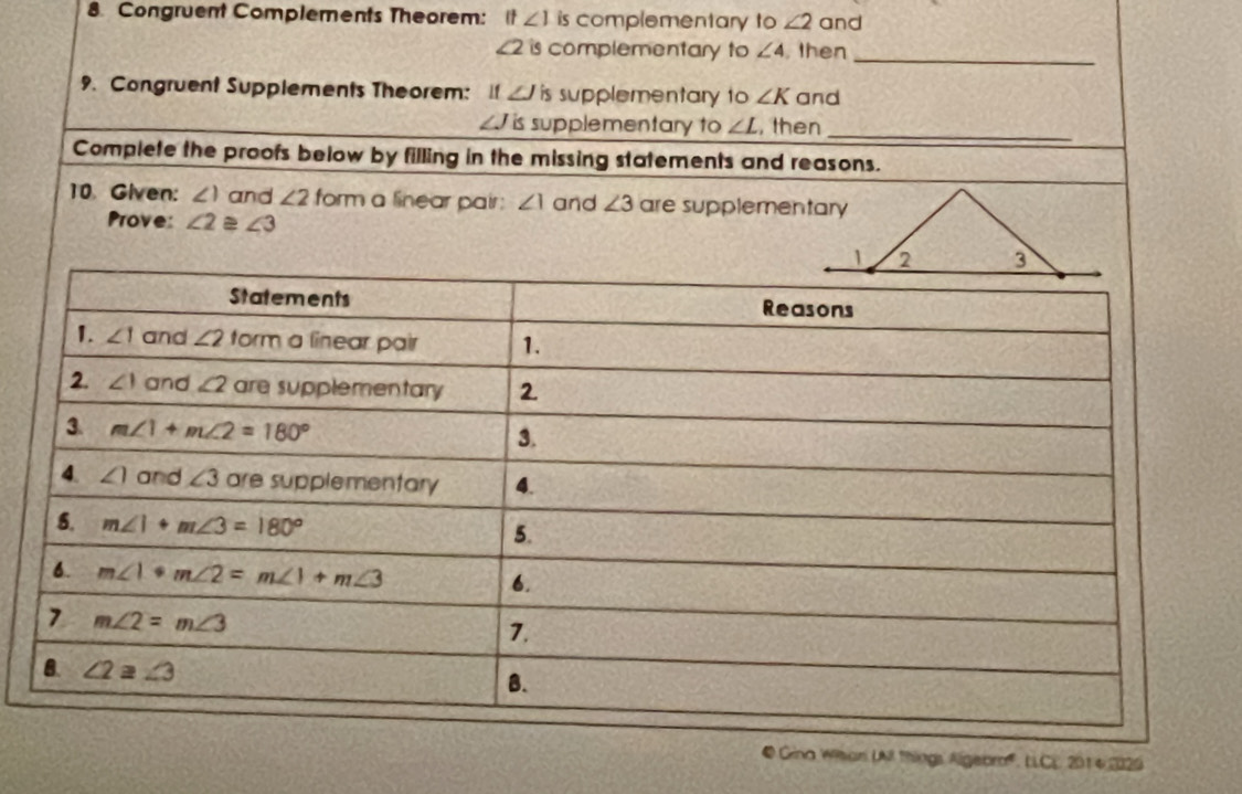 Congruent Complements Theorem: It∠ 1 is complementary to ∠ 2 and
£2 is complementary to ∠ 4 , then_
9. Congruent Supplements Theorem:  1f ∠ Jis supplementary to ∠ K and
_J is supplementary to ∠ L , then_
Complete the proofs below by filling in the missing statements and reasons.
10. Given: ∠ 1 and ∠ 2 form a linear pair: ∠ 1 and ∠ 3 are supplementary
Prove: ∠ 2≌ ∠ 3
@ Gina Wihan LAll things Algeoro', LLCE 2014 2029