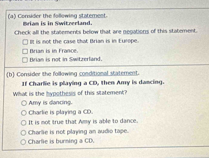 Consider the following statement.
Brian is in Switzerland.
Check all the statements below that are negations of this statement.
It is not the case that Brian is in Europe.
Brian is in France.
Brian is not in Switzerland.
(b) Consider the following conditional statement.
If Charlie is playing a CD, then Amy is dancing.
What is the hypothesis of this statement?
Amy is dancing.
Charlie is playing a CD.
It is not true that Amy is able to dance.
Charlie is not playing an audio tape.
Charlie is burning a CD.