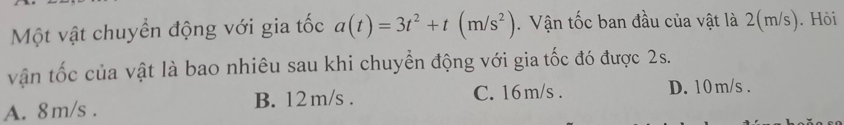 Một vật chuyển động với gia tốc a(t)=3t^2+t(m/s^2). Vận tốc ban đầu của vật là 2(m/s). Hỏi
vận tốc của vật là bao nhiêu sau khi chuyển động với gia tốc đó được 2s.
D. 10m/s.
A. 8m/s.
B. 12 m/s. C. 16 m/s.