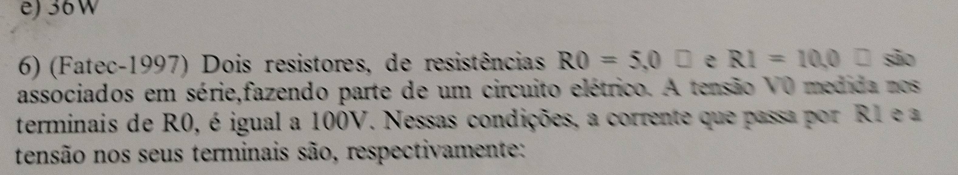 e) 36W
6) (Fatec-1997) Dois resistores, de resistências RO=5,0□ e R1=10, 0□ são
associados em série,fazendo parte de um circuito elétrico. A tensão V0 medida nos
terminais de R0, é igual a 100V. Nessas condições, a corrente que passa por R1 e a
tensão nos seus terminais são, respectivamente: