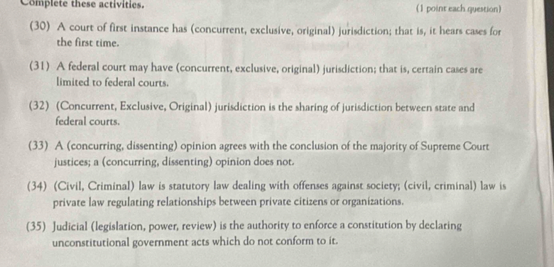 Complete these activities. (1 point each question) 
(30) A court of first instance has (concurrent, exclusive, original) jurisdiction; that is, it hears cases for 
the first time. 
(31) A federal court may have (concurrent, exclusive, original) jurisdiction; that is, certain cases are 
limited to federal courts. 
(32) (Concurrent, Exclusive, Original) jurisdiction is the sharing of jurisdiction between state and 
federal courts. 
(33) A (concurring, dissenting) opinion agrees with the conclusion of the majority of Supreme Court 
justices; a (concurring, dissenting) opinion does not. 
(34) (Civil, Criminal) law is statutory law dealing with offenses against society; (civil, criminal) law is 
private law regulating relationships between private citizens or organizations. 
(35) Judicial (legislation, power, review) is the authority to enforce a constitution by declaring 
unconstitutional government acts which do not conform to it.