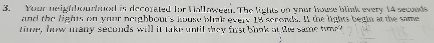 Your neighbourhood is decorated for Halloween. The lights on your house blink every 14 seconds
and the lights on your neighbour's house blink every 18 seconds. If the lights begin at the same 
time, how many seconds will it take until they first blink at the same time?