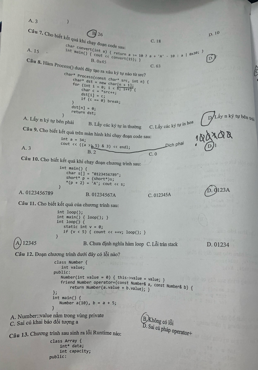 A. 3 
B 26 D. 10
Câu 7. Cho biết kết quả khi chạy đoạn code sau:
C. 18
char convert(int a)  return a >= 10 ? a+'A'-10: a | 0x30; 
A. 15 int main()  cout << convert(15); 
 B. 0* 45
D
C. 63
Câu 8. Hàm Process() dưới đây tạo ra xâu ký tự nào từ src?
char* Process(cons tchar^* * src, int n) 
charc=^*src++;
dst[i]=c;
if(c==0) break;
dst[n]=θ
return dst; D. Lấy n ký tự bên trái
A. Lấy n ký tự bên phải B. Lấy các ký tự in thường C. Lấy các ký tự in hoa
Câu 9. Cho biết kết quả trên màn hình khi chạy đoạn code sau:
int a=34;
cout <<((a>25) 3) endl;
Dịch phai
A. 3
D. 1
B. 2 C. 0
Câu 10. Cho biết kết quả khi chạy đoạn chương trình sau:
int main() 
char s[]= "0123456789";
short t*p= (short*)s;
^*(p+2)=^*f A'; cout << s;

 D. 0123A
A. 0123456789 B. 01234567A
C. 012345A
Câu 11. Cho biết kết quả của chương trình sau:
int loop();
int main( ) 10op();
int loop() 
static int v=θ j
if(v<5)  count << ++v; loop(); 

 A. 12345 B. Chưa định nghĩa hàm loop C. Lỗi tràn stack D. 01234
Câu 12. Đoạn chương trình dưới đây có lỗi nào?
class Number 
int value;
public:
Number(int value =θ )  this->value = value; 
friend Number operator+(const Number& a, const Number& b) 
return Number(a.value + b.value); 
;
int main() 
Number a(1θ ),b=a+5;

A. Number::value nằm trong vùng private
C. Sai cú khai báo đối tượng a
B Không có lỗi
D. Sai cú pháp operator+
Câu 13. Chương trình sau sinh ra lỗi Runtime nào:
class Array 
int^* data;
int capacity;
public: