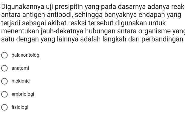 Digunakannya uji presipitin yang pada dasarnya adanya reak
antara antigen-antibodi, sehingga banyaknya endapan yang
terjadi sebagai akibat reaksi tersebut digunakan untuk
menentukan jauh-dekatnya hubungan antara organisme yang
satu dengan yang lainnya adalah langkah dari perbandingan
palaeontologi
anatomi
biokimia
embriologi
fisiologi