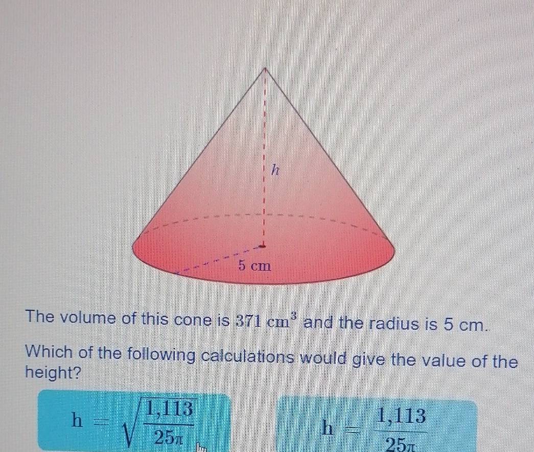 The volume of this cone is 371cm^3 and the radius is 5 cm.
Which of the following calculations would give the value of the
height?
h=sqrt(frac 1,113)25n
h= (1,113)/25π  