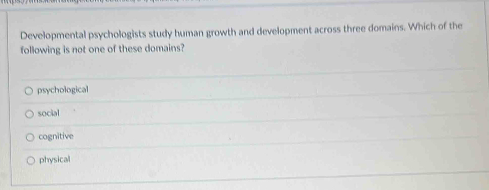 Developmental psychologists study human growth and development across three domains. Which of the
following is not one of these domains?
psychological
social
cognitive
physical