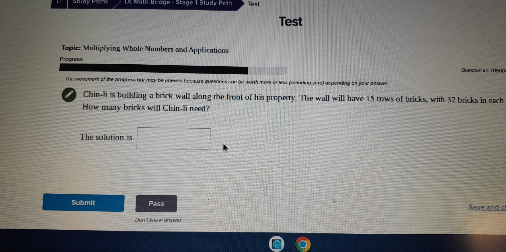 Study Paths TX Math Bridge - Stage 1 Study Path Test 
Test 
Topic: Multiplying Whole Numbers and Applications 
Progress: 
Question ID: 70500 
The movement of the progress bar may be uneven because questions can be worth more or less (including zero) depending on your answer. 
Chin-li is building a brick wall along the front of his property. The wall will have 15 rows of bricks, with 32 bricks in each 
How many bricks will Chin-li need? 
The solution is □ 
Submit Pass 
Save and c 
Don't know answer